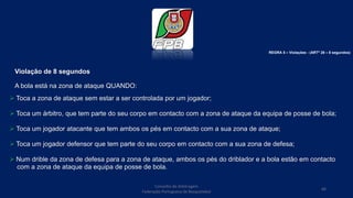 Violação de 8 segundos
A bola está na zona de ataque QUANDO:
 Toca a zona de ataque sem estar a ser controlada por um jogador;
 Toca um árbitro, que tem parte do seu corpo em contacto com a zona de ataque da equipa de posse de bola;
 Toca um jogador atacante que tem ambos os pés em contacto com a sua zona de ataque;
 Toca um jogador defensor que tem parte do seu corpo em contacto com a sua zona de defesa;
 Num drible da zona de defesa para a zona de ataque, ambos os pés do driblador e a bola estão em contacto
com a zona de ataque da equipa de posse de bola.
Conselho de Arbitragem
Federação Portuguesa de Basquetebol
66
REGRA 5 – Violações - (ARTº 28 – 8 segundos)
 