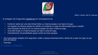  A contagem de 8 segundos mantém-se em consequência de:
 A bola ter saído por uma das linhas limite e a mesma equipa a vai repor em jogo;
 Um jogador da mesma equipa ter sofrido um acidente e o jogo foi interrompido para o assistir;
 Uma situação de bola ao ar e a mesma equipa vai repor a bola em jogo;
 Uma falta dupla e a mesma equipa vai repor a bola em jogo;
 Cancelamento de penalidades iguais contra as duas equipas.
 Se é assinalada violação de 8 segundos, então a equipa adversaria terá o direito de a repor em jogo na sua
zona de ataque.
 Exemplo:
 Violação – 8 segundos
Conselho de Arbitragem
Federação Portuguesa de Basquetebol
67
REGRA 5 – Violações - (ARTº 28 – 8 segundos)
 
