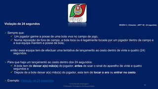 Violação de 24 segundos
 Sempre que:
 Um jogador ganhe a posse de uma bola viva no campo de jogo,
 Numa reposição de fora de campo, a bola toca ou é legalmente tocada por um jogador dentro de campo e
a sua equipa mantem a posse de bola,
então essa equipa tem de efectuar uma tentativa de lançamento ao cesto dentro de vinte e quatro (24)
segundos.
 Para que haja um lançamento ao cesto dentro dos 24 segundos:
 A bola tem de deixar a(s) mão(s) do jogador, antes de soar o sinal do aparelho de vinte e quatro
segundos e
 Depois de a bola deixar a(s) mão(s) do jogador, esta tem de tocar o aro ou entrar no cesto.
 Exemplo: Violação de 24 segundos
Conselho de Arbitragem
Federação Portuguesa de Basquetebol
69
REGRA 5 – Violações - (ARTº 29 – 24 segundos)
 