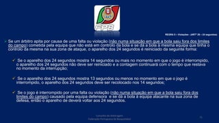  Se um árbitro apita por causa de uma falta ou violação (não numa situação em que a bola saiu fora dos limites
do campo) cometida pela equipa que não está em controlo da bola e se dá a bola à mesma equipa que tinha o
controlo da mesma na sua zona de ataque, o aparelho dos 24 segundos é reiniciado da seguinte forma:
 Se o aparelho dos 24 segundos mostra 14 segundos ou mais no momento em que o jogo é interrompido,
o aparelho dos 24 segundos não deve ser reiniciado e a contagem continuará com o tempo que restava
no momento da interrupção;
 Se o aparelho dos 24 segundos mostra 13 segundos ou menos no momento em que o jogo é
interrompido, o aparelho dos 24 segundos deve ser recolocado nos 14 segundos;
 Se o jogo é interrompido por uma falta ou violação (não numa situação em que a bola saiu fora dos
limites do campo) causado pela equipa defensora e se dá a bola à equipa atacante na sua zona de
defesa, então o aparelho de deverá voltar aos 24 segundos.
Conselho de Arbitragem
Federação Portuguesa de Basquetebol
71
REGRA 5 – Violações - (ARTº 29 – 24 segundos)
 