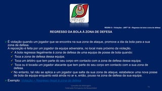 REGRESSO DA BOLA À ZONA DE DEFESA
 É violação quando um jogador que se encontra na sua zona de ataque, promove a ida da bola para a sua
zona de defesa.
A reposição é feita por um jogador da equipa adversária, no local mais próximo da violação.
 A bola regressa ilegalmente à zona de defesa de uma equipa de posse de bola quando:
 Toca a zona de defesa dessa equipa;
 Toca um árbitro que tem parte do seu corpo em contacto com a zona de defesa dessa equipa;
 Toca ou é tocada um jogador atacante que tem parte do seu corpo em contacto com a sua zona de
defesa.
 No entanto, tal não se aplica a um jogador que salta da sua zona de ataque, estabelece uma nova posse
de bola da equipa enquanto está ainda no ar e, então, pousa na zona de defesa da sua equipa.
 Exemplo: Violação – Regresso ilegal à zona de defesa
Conselho de Arbitragem
Federação Portuguesa de Basquetebol
73
REGRA 5 – Violações - (ARTº 30 – Regresso da bola à zona de defesa)
 