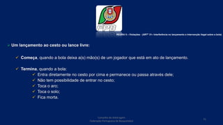  Um lançamento ao cesto ou lance livre:
 Começa, quando a bola deixa a(s) mão(s) de um jogador que está em ato de lançamento.
 Termina, quando a bola:
 Entra diretamente no cesto por cima e permanece ou passa através dele;
 Não tem possibilidade de entrar no cesto;
 Toca o aro;
 Toca o solo;
 Fica morta.
Conselho de Arbitragem
Federação Portuguesa de Basquetebol
75
REGRA 5 – Violações - (ARTº 31– Interferência no lançamento e intervenção ilegal sobre a bola)
 