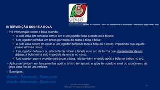 INTERVENÇÃO SOBRE A BOLA
 Há intervenção sobre a bola quando:
 A bola está em contacto com o aro e um jogador toca o cesto ou a tabela;
 Um jogador introduz um braço por baixo do cesto e toca a bola;
 A bola está dentro do cesto e um jogador defensor toca a bola ou o cesto, impedindo que aquela
passe através deste;
 Um jogador defensor ou atacante faz vibrar a tabela ou o aro de forma que, no entender de um
árbitro, a bola tenha sido impedida de entrar no cesto;
 Um jogador agarra o cesto para jogar a bola. Isto também é válido após a bola ter batido no aro.
 Aplica-se também em lançamentos após o árbitro ter apitado e após ter soado o sinal do cronómetro de
jogo para fim de um período.
 Exemplos:
Violação – Intervenção – Puxar a rede
Violação – Intervenção – Puxar o aro
Conselho de Arbitragem
Federação Portuguesa de Basquetebol
76
REGRA 5 – Violações - (ARTº 31– Interferência no lançamento e intervenção ilegal sobre a bola)
 