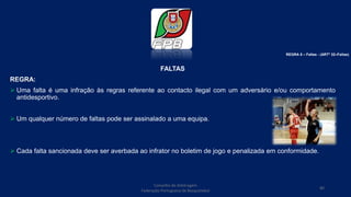 FALTAS
REGRA:
 Uma falta é uma infração às regras referente ao contacto ilegal com um adversário e/ou comportamento
antidesportivo.
 Um qualquer número de faltas pode ser assinalado a uma equipa.
 Cada falta sancionada deve ser averbada ao infrator no boletim de jogo e penalizada em conformidade.
Conselho de Arbitragem
Federação Portuguesa de Basquetebol
80
REGRA 6 – Faltas - (ARTº 32–Faltas)
 