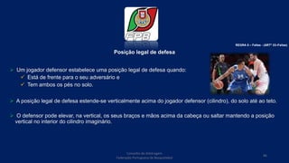 Posição legal de defesa
 Um jogador defensor estabelece uma posição legal de defesa quando:
 Está de frente para o seu adversário e
 Tem ambos os pés no solo.
 A posição legal de defesa estende-se verticalmente acima do jogador defensor (cilindro), do solo até ao teto.
 O defensor pode elevar, na vertical, os seus braços e mãos acima da cabeça ou saltar mantendo a posição
vertical no interior do cilindro imaginário.
Conselho de Arbitragem
Federação Portuguesa de Basquetebol
86
REGRA 6 – Faltas - (ARTº 33–Faltas)
 