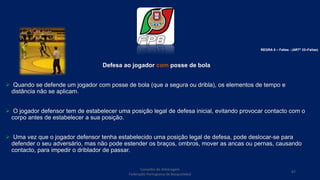 Defesa ao jogador com posse de bola
 Quando se defende um jogador com posse de bola (que a segura ou dribla), os elementos de tempo e
distância não se aplicam.
 O jogador defensor tem de estabelecer uma posição legal de defesa inicial, evitando provocar contacto com o
corpo antes de estabelecer a sua posição.
 Uma vez que o jogador defensor tenha estabelecido uma posição legal de defesa, pode deslocar-se para
defender o seu adversário, mas não pode estender os braços, ombros, mover as ancas ou pernas, causando
contacto, para impedir o driblador de passar.
Conselho de Arbitragem
Federação Portuguesa de Basquetebol
87
REGRA 6 – Faltas - (ARTº 33–Faltas)
 