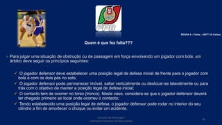 Quem é que fez falta???
 Para julgar uma situação de obstrução ou de passagem em força envolvendo um jogador com bola, um
árbitro deve seguir os princípios seguintes:
 O jogador defensor deve estabelecer uma posição legal de defesa inicial de frente para o jogador com
bola e com os dois pés no solo;
 O jogador defensor pode permanecer imóvel, saltar verticalmente ou deslocar-se lateralmente ou para
trás com o objetivo de manter a posição legal de defesa inicial;
 O contacto tem de ocorrer no torso (tronco). Neste caso, considera-se que o jogador defensor deverá
ter chegado primeiro ao local onde ocorreu o contacto;
 Tendo estabelecido uma posição legal de defesa, o jogador defensor pode rodar no interior do seu
cilindro a fim de amortecer o choque ou evitar um acidente.
Conselho de Arbitragem
Federação Portuguesa de Basquetebol
88
REGRA 6 – Faltas - (ARTº 33–Faltas)
 