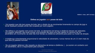 Defesa ao jogador sem posse de bola
 Um jogador que não tem posse de bola, tem o direito de se movimentar livremente no campo de jogo e
tomar qualquer posição ainda não ocupada por outro jogador.
 Na defesa a um jogador sem posse de bola, os elementos de tempo e distância devem ser aplicados.
Um jogador defensor não pode ocupar uma posição tão perto e/ou tão rápida no caminho de um
adversário em movimento, se este não tiver tempo ou distância suficiente para parar ou mudar de direção.
 A distância é directamente proporcional à velocidade do adversário, nunca menos de um (1) nem mais do
que dois (2) passos normais.
 Se um jogador defensor não respeita os elementos de tempo e distância, (…)e ocorrer um contacto com
um adversário, ele é o responsável pelo contacto.
Conselho de Arbitragem
Federação Portuguesa de Basquetebol
89
REGRA 6 – Faltas - (ARTº 33–Faltas)
 