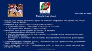 Bloqueio: legal e ilegal
 Bloqueio é uma tentativa de atrasar ou impedir um adversário, sem posse de bola, de obter uma posição
desejada no campo de jogo.
 O bloqueio é legal, quando o jogador que bloqueia o adversário:
 Está parado (no interior do seu cilindro) quando ocorre o contacto;
 Tem os dois pés no solo quando ocorre o contacto.
 O bloqueio é ilegal, quando o jogador que bloqueia um adversário:
 Está em movimento quando ocorre o contacto;
 Não dá a distância suficiente, ao fazer o bloqueio fora do campo de visão de um adversário parado,
quando ocorre o contacto;
 Não respeita os elementos de tempo e distância de um adversário em movimento, quando ocorre o
contacto.
 A distância exigida não é menor do que um (1) nem maior do que dois (2) passos normais, para bloqueios
“cegos” ou a jogadores em movimento.
 Para jogadores parados o jogador que bloqueia pode fazê-lo, tão perto quanto o deseje, desde que não
provoque o contacto.
Conselho de Arbitragem
Federação Portuguesa de Basquetebol
91
REGRA 6 – Faltas - (ARTº 33–Faltas)
 