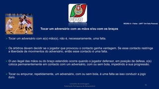 Tocar um adversário com as mãos e/ou com os braços
 Tocar um adversário com a(s) mão(s), não é, necessariamente, uma falta.
 Os árbitros devem decidir se o jogador que provocou o contacto ganha vantagem. Se esse contacto restringe
a liberdade de movimentos do adversário, então esse contacto é uma falta.
 O uso ilegal das mãos ou do braço estendido ocorre quando o jogador defensor, em posição de defesa, o(s)
coloca permanentemente em contacto com um adversário, com ou sem bola, impedindo a sua progressão.
 Tocar ou empurrar, repetidamente, um adversário, com ou sem bola, é uma falta se isso conduzir a jogo
duro.
Conselho de Arbitragem
Federação Portuguesa de Basquetebol
95
REGRA 6 – Faltas - (ARTº 34–Falta Pessoal)
 