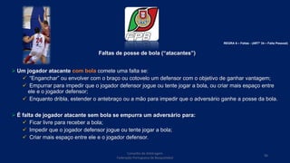 Faltas de posse de bola (“atacantes”)
 Um jogador atacante com bola comete uma falta se:
 “Enganchar” ou envolver com o braço ou cotovelo um defensor com o objetivo de ganhar vantagem;
 Empurrar para impedir que o jogador defensor jogue ou tente jogar a bola, ou criar mais espaço entre
ele e o jogador defensor;
 Enquanto dribla, estender o antebraço ou a mão para impedir que o adversário ganhe a posse da bola.
 É falta de jogador atacante sem bola se empurra um adversário para:
 Ficar livre para receber a bola;
 Impedir que o jogador defensor jogue ou tente jogar a bola;
 Criar mais espaço entre ele e o jogador defensor.
Conselho de Arbitragem
Federação Portuguesa de Basquetebol
96
REGRA 6 – Faltas - (ARTº 34 – Falta Pessoal)
 