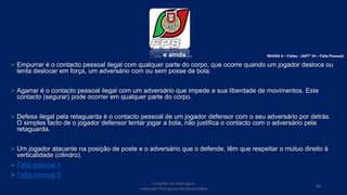 … e ainda…
 Empurrar é o contacto pessoal ilegal com qualquer parte do corpo, que ocorre quando um jogador desloca ou
tenta deslocar em força, um adversário com ou sem posse de bola.
 Agarrar é o contacto pessoal ilegal com um adversário que impede a sua liberdade de movimentos. Este
contacto (segurar) pode ocorrer em qualquer parte do corpo.
 Defesa ilegal pela retaguarda é o contacto pessoal de um jogador defensor com o seu adversário por detrás.
O simples facto de o jogador defensor tentar jogar a bola, não justifica o contacto com o adversário pela
retaguarda.
 Um jogador atacante na posição de poste e o adversário que o defende, têm que respeitar o mútuo direito à
verticalidade (cilindro).
 Falta pessoal 1
 Falta pessoal 2
Conselho de Arbitragem
Federação Portuguesa de Basquetebol
98
REGRA 6 – Faltas - (ARTº 34 – Falta Pessoal)
 