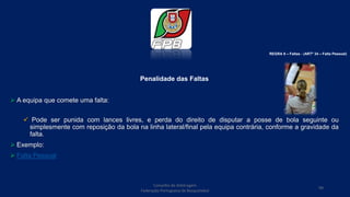Penalidade das Faltas
 A equipa que comete uma falta:
 Pode ser punida com lances livres, e perda do direito de disputar a posse de bola seguinte ou
simplesmente com reposição da bola na linha lateral/final pela equipa contrária, conforme a gravidade da
falta.
 Exemplo:
 Falta Pessoal
Conselho de Arbitragem
Federação Portuguesa de Basquetebol
99
REGRA 6 – Faltas - (ARTº 34 – Falta Pessoal)
 