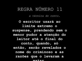 REGRA NÚMERO 11a técnica do conto.O escritor usará ao limite extremo o suspense, prendendo sem o menor pudor a atenção do leitor até o final do conto, quando, só então, serão revelados o nome do criminoso e as razões que o levaram a matar.