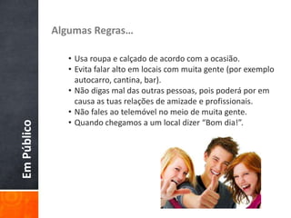 EmPúblico Algumas Regras…
• Usa roupa e calçado de acordo com a ocasião.
• Evita falar alto em locais com muita gente (por exemplo
autocarro, cantina, bar).
• Não digas mal das outras pessoas, pois poderá por em
causa as tuas relações de amizade e profissionais.
• Não fales ao telemóvel no meio de muita gente.
• Quando chegamos a um local dizer “Bom dia!”.
 