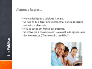 EmPúblico Algumas Regras…
• Nunca desligues o telefone na cara.
• Se não és tu a fazer um telefonema, nunca desligues
primeiro a chamada.
• Não te coces em frente das pessoas.
• Se estiveres à conversa com um casal, não ignores um
dos elementos (“Como está o teu filho?).
 