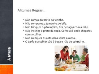ÀMesa Algumas Regras…
• Não comas do prato do vizinho.
• Não compares o tamanho do bife.
• Não trinques o pão inteiro, tira pedaços com a mão.
• Não inclines o prato da sopa. Come até onde chegares
com a colher.
• Não coloques os cotovelos sobre a mesa.
• O garfo e a colher vão à boca e não ao contrário.
 