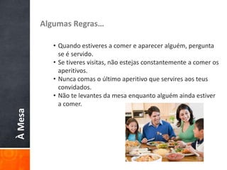ÀMesa Algumas Regras…
• Quando estiveres a comer e aparecer alguém, pergunta
se é servido.
• Se tiveres visitas, não estejas constantemente a comer os
aperitivos.
• Nunca comas o último aperitivo que servires aos teus
convidados.
• Não te levantes da mesa enquanto alguém ainda estiver
a comer.
 