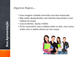 BoaApresentação Algumas Regras…
• Uma imagem cuidada transmite uma boa impressão.
• Não andes despenteado, com bainhas descosidas e com
nódoas na roupa.
• Lava os dentes. Ajuda o hálito.
• Se for necessário, lava a cabeça todos os dias, mas nunca
andes com o cabelo oleoso ou com caspa.
 