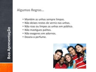 BoaApresentação Algumas Regras…
• Mantém as unhas sempre limpas.
• Não deixes restos de verniz nas unhas.
• Não roas ou limpes as unhas em público.
• Não mastigues palitos.
• Não exageres em adornos.
• Doseia o perfume.
 