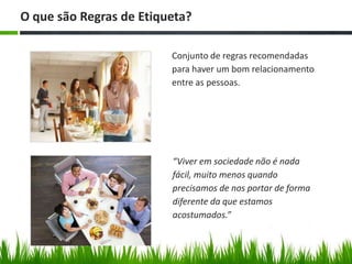 “Viver em sociedade não é nada
fácil, muito menos quando
precisamos de nos portar de forma
diferente da que estamos
acostumados.”
Conjunto de regras recomendadas
para haver um bom relacionamento
entre as pessoas.
O que são Regras de Etiqueta?
 