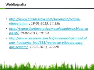 Webliografia
• http://www.brasilescola.com/sociologia/regras-
etiqueta.htm , 19-02-2013, 14:29h
• http://regrasdeetiquetacivismocolegiodapaz.blogs.sa
po.pt/, 19-02-2013, 18:33h
• http://www.casebem.com.br/florianopolis/canal/col
una_humberto_leal/333/regras-de-etiqueta-para-
que-servem/, 19-02-2013, 20:22h
 