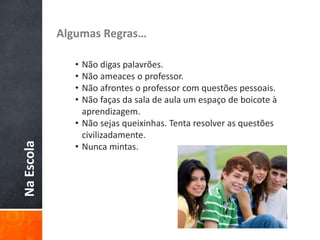 NaEscola Algumas Regras…
• Não digas palavrões.
• Não ameaces o professor.
• Não afrontes o professor com questões pessoais.
• Não faças da sala de aula um espaço de boicote à
aprendizagem.
• Não sejas queixinhas. Tenta resolver as questões
civilizadamente.
• Nunca mintas.
 