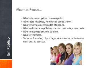 EmPúblico Algumas Regras…
• Não batas nem grites com ninguém.
• Não sejas histérico, nem faças cenas tristes.
• Não te tornes o centro das atenções.
• Não te dispas em público, mesmo que estejas na praia.
• Não te espreguices em público.
• Não te vitimizes.
• Se fores fumador, não o faças se estiveres juntamente
com outras pessoas.
 