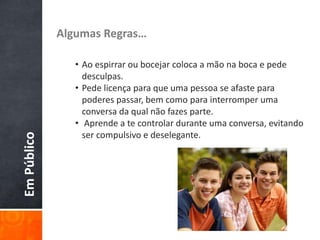 EmPúblico Algumas Regras…
• Ao espirrar ou bocejar coloca a mão na boca e pede
desculpas.
• Pede licença para que uma pessoa se afaste para
poderes passar, bem como para interromper uma
conversa da qual não fazes parte.
• Aprende a te controlar durante uma conversa, evitando
ser compulsivo e deselegante.
 