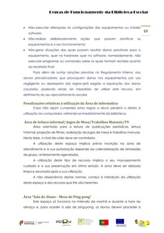 Regras de Funcionamento da Biblioteca Escolar



Não executar alterações às configurações dos equipamentos ou instalar
software;



Não realizar

deliberadamente

ações

que

possam

danificar

os

equipamentos e o seu funcionamento;


Não gerar situações das quais possam resultar danos previsíveis para o
equipamento, quer no hardware quer no software, nomeadamente, não
executar programas ou comandos sobre os quais tenham dúvidas quanto
ao resultado final.
Para além de outras sanções previstas no Regulamento Interno, aos

alunos prevaricadores que provoquem danos nos equipamentos por uso
negligente ou desrespeito das regras será exigida a reparação dos danos
causados, podendo ainda ser impedidos de utilizar este recurso, em
detrimento do seu aproveitamento escolar.

Penalizações relativas à utilização da Área de informática
Caso não sejam cumpridas estas regras o aluno perderá o direito à
utilização do computador, retirando-se imediatamente da biblioteca.

Área de leitura informal/ Jogos de Mesa/Trabalhos Manuais/TV
Área orientada para a leitura de publicações periódicas, leitura
informal, projeção de filmes, realização de jogos de mesa e trabalhos manuais.
Nesta área, o nível de ruído deve ser controlado.
A utilização deste espaço implica prévia inscrição na zona de
atendimento e a sua autorização depende da calendarização de atividades
de grupo, anteriormente agendadas.
A utilização deste tipo de recursos implica o seu manuseamento
cuidado e a sua preservação em ótimo estado. A zona deve ser deixada
limpa e arrumada após a sua utilização.
A não observância destas normas, conduz à interdição da utilização
deste espaço e dos recursos que lhe são inerentes.

Área “Sala do Aluno – Mesa de Ping-pong”
Este espaço só funciona no intervalo da manhã e durante a hora do
almoço e, para aceder à sala de ping-pong, os alunos devem proceder a

10

 
