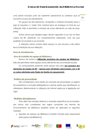 Regras de Funcionamento da Biblioteca Escolar

uma prévia inscrição junto do assistente operacional ou professor que se
encontra na zona de atendimento;
Em grupos de dois elementos, receberão o material necessário para o
jogo (2 raquetes e 1 bola). Este material deve ser entregue no final da sua
utilização. Não é permitida a entrada de outros elementos na sala de pingpong;
Outros alunos que desejem jogar, devem aguardar a sua vez na Área
Lúdica da BE, adotando um comportamento adequado, uma vez que
poderão ver anulada a sua inscrição.
A utilização menos correta deste espaço ou dos recursos a ele afetos
leva à interdição da sua utilização.

Zona de Atendimento:
Área de trabalho da equipa da Biblioteca
Espaço de acesso e utilização exclusiva da equipa da Biblioteca.
Não são permitidos neste espaço outros elementos da comunidade escolar.
Os computadores presentes neste espaço são para uso exclusivo dos
elementos da equipa da BE e apenas para atividades relacionadas com a BE
ou outras solicitadas pelo Órgão de Gestão do agrupamento.

Política de privacidade
São considerados como dados em situação de privacidade, os registos
de empréstimo e consultas bibliográficas e demais dados que identifiquem os
utilizadores. Relativamente à utilização da Internet aplica-se a legislação em
vigor.

Medidas disciplinares
Para além das sanções relativas a situações específicas já enunciadas,
aos alunos não cumpridores das regras constantes nas Normas de
Funcionamento da Biblioteca poderão ainda ser aplicadas as seguintes
medidas:


Expulsão do espaço da Biblioteca (medida tomada pelo responsável
pelo espaço da Biblioteca)

11

 