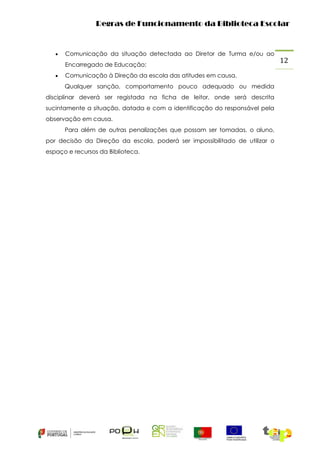 Regras de Funcionamento da Biblioteca Escolar



Comunicação da situação detectada ao Diretor de Turma e/ou ao
Encarregado de Educação;



Comunicação à Direção da escola das atitudes em causa.
Qualquer sanção, comportamento pouco adequado ou medida

disciplinar deverá ser registada na ficha de leitor, onde será descrita
sucintamente a situação, datada e com a identificação do responsável pela
observação em causa.
Para além de outras penalizações que possam ser tomadas, o aluno,
por decisão da Direção da escola, poderá ser impossibilitado de utilizar o
espaço e recursos da Biblioteca.

12

 