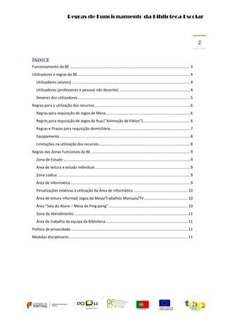 Regras de Funcionamento da Biblioteca Escolar

2
ÍNDICE
Funcionamento da BE ................................................................................................................... 3
Utilizadores e regras da BE............................................................................................................ 4
Utilizadores (alunos) ................................................................................................................. 4
Utilizadores (professores e pessoal não docente) .................................................................... 4
Deveres dos utilizadores ........................................................................................................... 5
Regras para a utilização dos recursos ........................................................................................... 6
Regras para requisição de Jogos de Mesa................................................................................. 6
Regras para requisição de Jogos de Rua (“Animação de Pátios”) ............................................. 6
Regras e Prazos para requisição domiciliária ............................................................................ 7
Equipamento ............................................................................................................................. 8
Limitações na utilização dos recursos ....................................................................................... 8
Regras das Zonas Funcionais da BE ............................................................................................... 9
Zona de Estudo:......................................................................................................................... 9
Área de leitura e estudo individual ........................................................................................... 9
Zona Lúdica: .............................................................................................................................. 9
Área de informática................................................................................................................... 9
Penalizações relativas à utilização da Área de informática .................................................... 10
Área de leitura informal/ Jogos de Mesa/Trabalhos Manuais/TV .......................................... 10
Área “Sala do Aluno – Mesa de Ping-pong” ............................................................................ 10
Zona de Atendimento: ............................................................................................................ 11
Área de trabalho da equipa da Biblioteca ............................................................................... 11
Política de privacidade ................................................................................................................ 11
Medidas disciplinares .................................................................................................................. 11

 