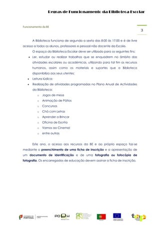 Regras de Funcionamento da Biblioteca Escolar

Funcionamento da BE

A Biblioteca funciona de segunda a sexta das 8:00 às 17:00 e é de livre
acesso a todos os alunos, professores e pessoal não docente da Escola.
O espaço da Biblioteca Escolar deve ser utilizado para os seguintes fins:
 Ler, estudar ou realizar trabalhos que se enquadrem no âmbito das

atividades escolares ou académicas, utilizando para tal fim os recursos
humanos, assim como os materiais e suportes que a Biblioteca
disponibiliza aos seus utentes;


Leitura lúdica;



Realização de atividades programadas no Plano Anual de Actividades
da Biblioteca:
o

Jogos de mesa

o

Animação de Pátios

o

Concursos

o

Chá com Letras

o

Aprender a Brincar

o

Oficina de Escrita

o

Vamos ao Cinema!

o

entre outras

Este ano, o acesso aos recursos da BE e ao próprio espaço faz-se
mediante o preenchimento de uma ficha de inscrição e a apresentação de
um documento de identificação e de uma fotografia ou fotocópia de
fotografia. Os encarregados de educação devem assinar a ficha de inscrição.

3

 