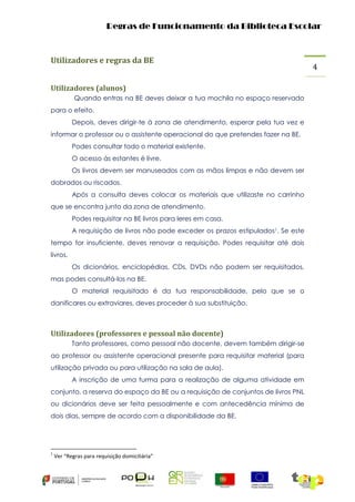 Regras de Funcionamento da Biblioteca Escolar

Utilizadores e regras da BE
Utilizadores (alunos)
Quando entras na BE deves deixar a tua mochila no espaço reservado
para o efeito.
Depois, deves dirigir-te à zona de atendimento, esperar pela tua vez e
informar o professor ou o assistente operacional do que pretendes fazer na BE.
Podes consultar todo o material existente.
O acesso às estantes é livre.
Os livros devem ser manuseados com as mãos limpas e não devem ser
dobrados ou riscados.
Após a consulta deves colocar os materiais que utilizaste no carrinho
que se encontra junto da zona de atendimento.
Podes requisitar na BE livros para leres em casa.
A requisição de livros não pode exceder os prazos estipulados1. Se este
tempo for insuficiente, deves renovar a requisição. Podes requisitar até dois
livros.
Os dicionários, enciclopédias, CDs, DVDs não podem ser requisitados,
mas podes consultá-los na BE.
O material requisitado é da tua responsabilidade, pelo que se o
danificares ou extraviares, deves proceder à sua substituição.

Utilizadores (professores e pessoal não docente)
Tanto professores, como pessoal não docente, devem também dirigir-se
ao professor ou assistente operacional presente para requisitar material (para
utilização privada ou para utilização na sala de aula).
A inscrição de uma turma para a realização de alguma atividade em
conjunto, a reserva do espaço da BE ou a requisição de conjuntos de livros PNL
ou dicionários deve ser feita pessoalmente e com antecedência mínima de
dois dias, sempre de acordo com a disponibilidade da BE.

1

Ver “Regras para requisição domiciliária”

4

 