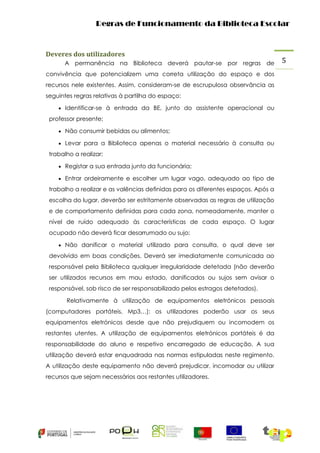 Regras de Funcionamento da Biblioteca Escolar

Deveres dos utilizadores
A permanência na Biblioteca deverá pautar-se por regras de
convivência que potencializem uma correta utilização do espaço e dos
recursos nele existentes. Assim, consideram-se de escrupulosa observância as
seguintes regras relativas à partilha do espaço:
 Identificar-se à entrada da BE, junto do assistente operacional ou

professor presente;
 Não consumir bebidas ou alimentos;
 Levar para a Biblioteca apenas o material necessário à consulta ou

trabalho a realizar;
 Registar a sua entrada junto da funcionária;
 Entrar ordeiramente e escolher um lugar vago, adequado ao tipo de

trabalho a realizar e as valências definidas para os diferentes espaços. Após a
escolha do lugar, deverão ser estritamente observadas as regras de utilização
e de comportamento definidas para cada zona, nomeadamente, manter o
nível de ruído adequado às características de cada espaço. O lugar
ocupado não deverá ficar desarrumado ou sujo;
 Não danificar o material utilizado para consulta, o qual deve ser

devolvido em boas condições. Deverá ser imediatamente comunicada ao
responsável pela Biblioteca qualquer irregularidade detetada (não deverão
ser utilizados recursos em mau estado, danificados ou sujos sem avisar o
responsável, sob risco de ser responsabilizado pelos estragos detetados).
Relativamente à utilização de equipamentos eletrónicos pessoais
(computadores portáteis, Mp3…): os utilizadores poderão usar os seus
equipamentos eletrónicos desde que não prejudiquem ou incomodem os
restantes utentes. A utilização de equipamentos eletrónicos portáteis é da
responsabilidade do aluno e respetivo encarregado de educação. A sua
utilização deverá estar enquadrada nas normas estipuladas neste regimento.
A utilização deste equipamento não deverá prejudicar, incomodar ou utilizar
recursos que sejam necessários aos restantes utilizadores.

5

 