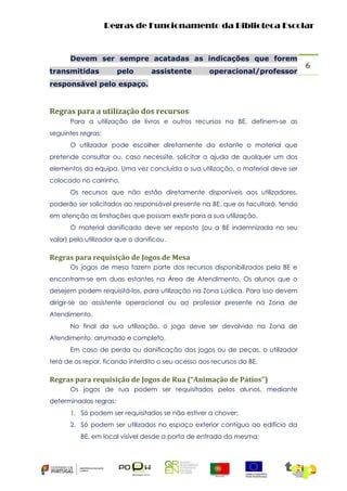 Regras de Funcionamento da Biblioteca Escolar

Devem ser sempre acatadas as indicações que forem
transmitidas

pelo

assistente

operacional/professor

responsável pelo espaço.

Regras para a utilização dos recursos
Para a utilização de livros e outros recursos na BE, definem-se as
seguintes regras:
O utilizador pode escolher diretamente da estante o material que
pretende consultar ou, caso necessite, solicitar a ajuda de qualquer um dos
elementos da equipa. Uma vez concluída a sua utilização, o material deve ser
colocado no carrinho.
Os recursos que não estão diretamente disponíveis aos utilizadores,
poderão ser solicitados ao responsável presente na BE, que os facultará, tendo
em atenção as limitações que possam existir para a sua utilização.
O material danificado deve ser reposto (ou a BE indemnizada no seu
valor) pelo utilizador que o danificou.

Regras para requisição de Jogos de Mesa
Os jogos de mesa fazem parte dos recursos disponibilizados pela BE e
encontram-se em duas estantes na Área de Atendimento. Os alunos que o
desejem podem requisitá-los, para utilização na Zona Lúdica. Para isso devem
dirigir-se ao assistente operacional ou ao professor presente na Zona de
Atendimento.
No final da sua utilização, o jogo deve ser devolvido na Zona de
Atendimento, arrumado e completo.
Em caso de perda ou danificação dos jogos ou de peças, o utilizador
terá de os repor, ficando interdito o seu acesso aos recursos da BE.

Regras para requisição de Jogos de Rua (“Animação de Pátios”)
Os jogos de rua podem ser requisitados pelos alunos, mediante
determinadas regras:
1. Só podem ser requisitados se não estiver a chover;
2. Só podem ser utilizados no espaço exterior contíguo ao edifício da
BE, em local visível desde a porta de entrada da mesma;

6

 