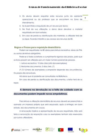 Regras de Funcionamento da Biblioteca Escolar

3. Os alunos devem requisitar estes recursos junto do assistente
operacional ou do professor que se encontrem na Zona de
Atendimento;
4. Só é permitida a requisição de um recurso por aluno;
5. No final da sua utilização, o aluno deve devolver o material
requisitado em bom estado;
6. Em caso de perda ou danificação dos materiais, o utilizador terá de
os repor, ficando interdito o seu acesso aos recursos da BE.

Regras e Prazos para requisição domiciliária
Podem ser requisitadas na BE obras para leitura recreativa, obras do PNL
ou outras de leitura obrigatória.
Pede-se a todos os leitores o cumprimento rigoroso dos prazos, para que
os livros possam ser utilizados por um maior número possível de pessoas.
1. Leitura recreativa: 10 dias úteis (até dois exemplares)
2. Restantes documentos: 5 dias úteis. (*)
(*) O número de exemplares a emprestar depende das circunstâncias.
Os prazos são renováveis.
Há obras que só poderão ser consultadas na Biblioteca.
Em caso de perda ou danificação dos documentos, o leitor terá de os
repor.

A demora na devolução ou a falta de cuidado com os
documentos podem impedir novos empréstimos.
Para leitura e utilização domiciliária de recursos deverá ser preenchido e
assinado um impresso próprio que será arquivado, após a entrega, em bom
estado, dos documentos em causa.
A renovação implica a apresentação do recurso requisitado. Não será
feita a renovação da requisição caso os exemplares tenham sido reservados
por outros utilizadores.

7

 