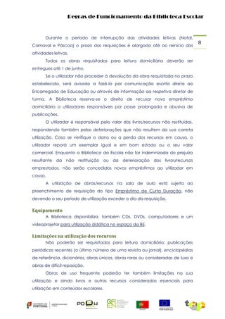 Regras de Funcionamento da Biblioteca Escolar

Durante o período de interrupção das atividades letivas (Natal,
Carnaval e Páscoa) o prazo das requisições é alargado até ao reinício das
atividades letivas.
Todas as obras requisitadas para leitura domiciliária deverão ser
entregues até 1 de junho.
Se o utilizador não proceder à devolução da obra requisitada no prazo
estabelecido, será avisado a fazê-lo por comunicação escrita direta ao
Encarregado de Educação ou através de informação ao respetivo diretor de
turma. A Biblioteca reserva-se o direito de recusar novo empréstimo
domiciliário a utilizadores responsáveis por posse prolongada e abusiva de
publicações.
O utilizador é responsável pelo valor dos livros/recursos não restituídos,
respondendo também pelas deteriorações que não resultem da sua correta
utilização. Caso se verifique o dano ou a perda dos recursos em causa, o
utilizador reporá um exemplar igual e em bom estado ou o seu valor
comercial. Enquanto a Biblioteca da Escola não for indemnizada do prejuízo
resultante

da

não restituição ou da

deterioração dos

livros/recursos

emprestados, não serão concedidos novos empréstimos ao utilizador em
causa.
A utilização de obras/recursos na sala de aula está sujeita ao
preenchimento de requisição do tipo Empréstimo de Curta Duração, não
devendo o seu período de utilização exceder o dia da requisição.

Equipamento
A Biblioteca disponibiliza, também CDs, DVDs, computadores e um
vídeoprojetor para utilização didática no espaço da BE.

Limitações na utilização dos recursos
Não poderão ser requisitadas para leitura domiciliária: publicações
periódicas recentes (o último número de uma revista ou jornal), enciclopédias
de referência, dicionários, obras únicas, obras raras ou consideradas de luxo e
obras de difícil reposição.
Obras de uso frequente poderão ter também limitações na sua
utilização e ainda livros e outros recursos considerados essenciais para
utilização em conteúdos escolares.

8

 