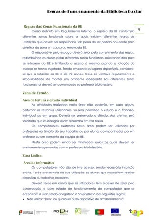Regras de Funcionamento da Biblioteca Escolar

Regras das Zonas Funcionais da BE
Como definido em Regulamento Interno, o espaço da BE contempla
diferentes zonas funcionais sobre as quais existem diferentes regras de
utilização que devem ser respeitadas, sob pena de ser pedido ao utente para
se retirar da zona em causa ou mesmo da BE.
O responsável pelo espaço deverá zelar pelo cumprimento das regras,
redistribuindo os alunos pelas diferentes zonas funcionais, solicitando-lhes para
se retirarem da BE e limitando o acesso à mesma quando a lotação do
espaço se tenha esgotado. Tendo em conta os lugares disponíveis, considerase que a lotação da BE é de 70 alunos. Caso se verifique regularmente a
impossibilidade de manter um ambiente adequado nas diferentes zonas
funcionais tal deverá ser comunicado ao professor bibliotecário.

Zona de Estudo:
Área de leitura e estudo individual
As atividades realizadas nesta área não poderão, em caso algum,
perturbar os restantes utilizadores. Só será permitido o estudo e o trabalho,
individual ou em grupo. Deverá ser preservado o silêncio. Aos utentes será
solicitado que os diálogos sejam realizados em voz baixa.
Os computadores existentes nesta área podem ser utilizados por
professores no âmbito do seu trabalho, ou por alunos acompanhados por um
professor ou um elemento da equipa da BE.
Nesta área podem ainda ser ministradas aulas, as quais devem ser
previamente agendadas com a professora bibliotecária.

Zona Lúdica:
Área de informática
Os computadores não são de livre acesso, sendo necessária inscrição
prévia. Terão preferência na sua utilização os alunos que necessitem realizar
pesquisas ou trabalhos escolares.
Deverá ter-se em conta que os utilizadores têm o dever de zelar pela
conservação e bom estado de funcionamento do computador que se
encontram a usar, sendo obrigatória a observância das seguintes regras:


Não utilizar “pen”, ou qualquer outro dispositivo de armazenamento;

9

 