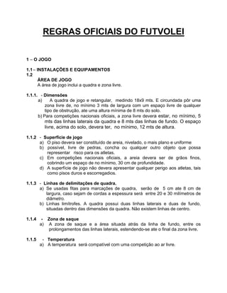 REGRAS OFICIAIS DO FUTVOLEI
1 – O JOGO
1.1 – INSTALAÇÕES E EQUIPAMENTOS
1.2
ÁREA DE JOGO
A área de jogo inclui a quadra e zona livre.
1.1.1. - Dimensões
a)
A quadra de jogo e retangular, medindo 18x9 mts. E circundada pôr uma
zona livre de, no mínimo 3 mts de largura com um espaço livre de qualquer
tipo de obstrução, ate uma altura mínima de 8 mts do solo.
b) Para competições nacionais oficiais, a zona livre devera estar, no mínimo, 5

mts das linhas laterais da quadra e 8 mts das linhas de fundo. O espaço
livre, acima do solo, devera ter, no mínimo, 12 mts de altura.
1.1.2 - Superfície de jogo
a) O piso devera ser constituído de areia, nivelado, o mais plano e uniforme
b) possível, livre de pedras, concha ou qualquer outro objeto que possa
representar risco para os atletas.
c) Em competições nacionais oficiais, a areia devera ser de grãos finos,
cobrindo um espaço de no mínimo, 30 cm de profundidade.
d) A superfície de jogo não devera apresentar qualquer perigo aos atletas, tais
como pisos duros e escorregadios.
1.1.3 - Linhas de delimitações de quadra.
a) Se usadas fitas para marcações de quadra, serão de 5 cm ate 8 cm de
largura, caso sejam de cordas a espessura será entre 20 e 30 milímetros de
diâmetro.
b) Linhas limítrofes. A quadra possui duas linhas laterais e duas de fundo,
situadas dentro das dimensões da quadra. Não existem linhas de centro.
1.1.4

- Zona de saque
a) A zona de saque e a área situada atrás da linha de fundo, entre os
prolongamentos das linhas laterais, estendendo-se ate o final da zona livre.

1.1.5

- Temperatura
a) A temperatura será compatível com uma competição ao ar livre.

 