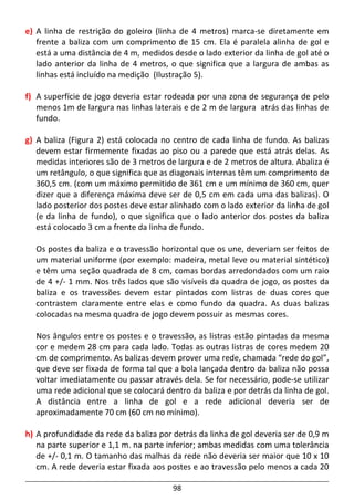 98
e) A linha de restrição do goleiro (linha de 4 metros) marca-se diretamente em
frente a baliza com um comprimento de 15 cm. Ela é paralela alinha de gol e
está a uma distância de 4 m, medidos desde o lado exterior da linha de gol até o
lado anterior da linha de 4 metros, o que significa que a largura de ambas as
linhas está incluído na medição (Ilustração 5).
f) A superfície de jogo deveria estar rodeada por una zona de segurança de pelo
menos 1m de largura nas linhas laterais e de 2 m de largura atrás das linhas de
fundo.
g) A baliza (Figura 2) está colocada no centro de cada linha de fundo. As balizas
devem estar firmemente fixadas ao piso ou a parede que está atrás delas. As
medidas interiores são de 3 metros de largura e de 2 metros de altura. Abaliza é
um retângulo, o que significa que as diagonais internas têm um comprimento de
360,5 cm. (com um máximo permitido de 361 cm e um mínimo de 360 cm, quer
dizer que a diferença máxima deve ser de 0,5 cm em cada uma das balizas). O
lado posterior dos postes deve estar alinhado com o lado exterior da linha de gol
(e da linha de fundo), o que significa que o lado anterior dos postes da baliza
está colocado 3 cm a frente da linha de fundo.
Os postes da baliza e o travessão horizontal que os une, deveriam ser feitos de
um material uniforme (por exemplo: madeira, metal leve ou material sintético)
e têm uma seção quadrada de 8 cm, comas bordas arredondados com um raio
de 4 +/- 1 mm. Nos três lados que são visíveis da quadra de jogo, os postes da
baliza e os travessões devem estar pintados com listras de duas cores que
contrastem claramente entre elas e como fundo da quadra. As duas balizas
colocadas na mesma quadra de jogo devem possuir as mesmas cores.
Nos ângulos entre os postes e o travessão, as listras estão pintadas da mesma
cor e medem 28 cm para cada lado. Todas as outras listras de cores medem 20
cm de comprimento. As balizas devem prover uma rede, chamada “rede do gol”,
que deve ser fixada de forma tal que a bola lançada dentro da baliza não possa
voltar imediatamente ou passar através dela. Se for necessário, pode-se utilizar
uma rede adicional que se colocará dentro da baliza e por detrás da linha de gol.
A distância entre a linha de gol e a rede adicional deveria ser de
aproximadamente 70 cm (60 cm no mínimo).
h) A profundidade da rede da baliza por detrás da linha de gol deveria ser de 0,9 m
na parte superior e 1,1 m. na parte inferior; ambas medidas com uma tolerância
de +/- 0,1 m. O tamanho das malhas da rede não deveria ser maior que 10 x 10
cm. A rede deveria estar fixada aos postes e ao travessão pelo menos a cada 20
 