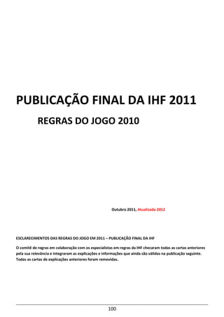 100
PUBLICAÇÃO FINAL DA IHF 2011
REGRAS DO JOGO 2010
Outubro 2011, Atualizada 2012
ESCLARECIMENTOS DAS REGRAS DO JOGO EM 2011 – PUBLICAÇÃO FINAL DA IHF
O comitê de regras em colaboração com os especialistas em regras da IHF checaram todas as cartas anteriores
pela sua relevância e integraram as explicações e informações que ainda são válidas na publicação seguinte.
Todas as cartas de explicações anteriores foram removidas.
 