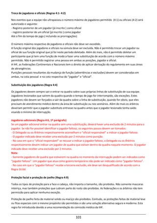 101
Troca de jogadores e oficiais (Regras 4:1- 4:2)
Nos eventos que a equipe não ultrapassou o número máximo de jogadores permitido (4:1) ou oficiais (4:2) será
autorizado o seguinte:
- Registro posterior de um jogador (já inscrito ) como oficial
- registro posterior de um oficial (já inscrito ) como jogador
Até o fim do tempo de jogo ( incluindo as prorrogações)
O número máximo respectivo de jogadores e oficiais não deve ser excedido.
A função original dos jogadores e oficiais na súmula deve ser excluída. Não é permitido trocar um jogador ou
oficial de sua função original que já foi neste período deletado. Além do mais, não é permitido deletar um
participante que já tem uma função de modo a fazer uma substituição de acordo com o número máximo
permitido. Não é permitido registrar uma pessoa em ambas as posições, jogador e oficial.
A IHF, as Federações Continentais e Nacionais tem o direito de aplicar derivação do regulamento em suas áreas
de abrangências.
Punições pessoais resultantes da mudança de função (advertências e exclusões) devem ser consideradas em
ambas, na cota pessoal e na cota respectiva do “jogador” e “oficial”.
Substituição dos jogadores (Regra 4:4)
Os jogadores devem sempre sair e entrar na quadra sobre suas próprias linhas de substituição de sua equipe.
Jogadores lesionados que saírem da quadra quando o tempo de jogo for interrompido, são exceções. Estes
jogadores não devem ser forçados a sair da quadra sobre a linha de substituição, quando for obvio, que eles
precisam de atendimento médico dentro da área de substituição ou nos vestiários. Além do mais os árbitros
deveriam permitir que o jogador substituto entrasse na quadra antes que o jogador lesionado tenha saído
visando o mínimo de interrupção.
Jogadores adicionais (Regra 4:6, 1º parágrafo)
Se um jogador adicional entrar na quadra sem uma substituição, deverá haver uma exclusão de 2 minutos para o
jogador. Se não for possível identificar o jogador faltoso, os seguintes passos devem ser tomados:
- O Delegado ou os Árbitros respectivamente aconselham o “oficial responsável” a indicar o jogador faltoso.
- O jogador indicado deve receber uma exclusão por 2 minutos como punição.
- No caso em que o “oficial responsável” se recusar a indicar o jogador faltoso, o Delegado ou os Árbitros
respectivamente devem indicar um jogador de quadra que estiver dentro da quadra naquele momento. O jogador
indicado deve receber uma exclusão por 2 minutos.
Nota:
- Somente jogadores de quadra que estiverem na quadra no momento da interrupção podem ser indicados como
“jogador faltoso”. Um jogador que atua como goleiro temporário não pode ser indicado como “jogador faltoso”.
- No caso em que o “jogador faltoso” recebe a terceira exclusão, ele deve ser desqualificado de acordo com a
Regra 16:6d.
Proteção facial e proteção de joelho (Regra 4:9)
Todos os tipos de proteção para a face e cabeça, não importa o tamanho, são proibidos. Não somente mascaras
inteiriça, mas também proteções que cubram parte do rosto são proibidas. As federações e os árbitros não tem
permissão para aplicar nenhuma exceção.
Proteção de joelho feita de material solido ou maciço são proibidos. Contudo, as proteções feitas de material leve
ou fitas especiais com o mesmo propósito são permitidas e são uma solução alternativa segura e moderna. Esta
regra foi introduzida devido a uma recomendação da comissão médica da IHF.
 