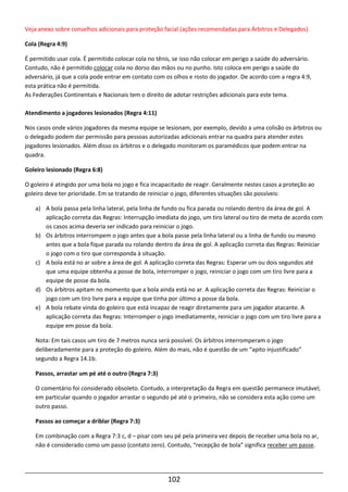 102
Veja anexo sobre conselhos adicionais para proteção facial (ações recomendadas para Árbitros e Delegados)
Cola (Regra 4:9)
É permitido usar cola. É permitido colocar cola no tênis, se isso não colocar em perigo a saúde do adversário.
Contudo, não é permitido colocar cola no dorso das mãos ou no punho. Isto coloca em perigo a saúde do
adversário, já que a cola pode entrar em contato com os olhos e rosto do jogador. De acordo com a regra 4:9,
esta prática não é permitida.
As Federações Continentais e Nacionais tem o direito de adotar restrições adicionais para este tema.
Atendimento a jogadores lesionados (Regra 4:11)
Nos casos onde vários jogadores da mesma equipe se lesionam, por exemplo, devido a uma colisão os árbitros ou
o delegado podem dar permissão para pessoas autorizadas adicionais entrar na quadra para atender estes
jogadores lesionados. Além disso os árbitros e o delegado monitoram os paramédicos que podem entrar na
quadra.
Goleiro lesionado (Regra 6:8)
O goleiro é atingido por uma bola no jogo e fica incapacitado de reagir. Geralmente nestes casos a proteção ao
goleiro deve ter prioridade. Em se tratando de reiniciar o jogo, diferentes situações são possíveis:
a) A bola passa pela linha lateral, pela linha de fundo ou fica parada ou rolando dentro da área de gol. A
aplicação correta das Regras: Interrupção imediata do jogo, um tiro lateral ou tiro de meta de acordo com
os casos acima deveria ser indicado para reiniciar o jogo.
b) Os árbitros interrompem o jogo antes que a bola passe pela linha lateral ou a linha de fundo ou mesmo
antes que a bola fique parada ou rolando dentro da área de gol. A aplicação correta das Regras: Reiniciar
o jogo com o tiro que corresponda à situação.
c) A bola está no ar sobre a área de gol. A aplicação correta das Regras: Esperar um ou dois segundos até
que uma equipe obtenha a posse de bola, interromper o jogo, reiniciar o jogo com um tiro livre para a
equipe de posse da bola.
d) Os árbitros apitam no momento que a bola ainda está no ar. A aplicação correta das Regras: Reiniciar o
jogo com um tiro livre para a equipe que tinha por último a posse da bola.
e) A bola rebate vinda do goleiro que está incapaz de reagir diretamente para um jogador atacante. A
aplicação correta das Regras: Interromper o jogo imediatamente, reiniciar o jogo com um tiro livre para a
equipe em posse da bola.
Nota: Em tais casos um tiro de 7 metros nunca será possível. Os árbitros interromperam o jogo
deliberadamente para a proteção do goleiro. Além do mais, não é questão de um “apito injustificado”
segundo a Regra 14.1b.
Passos, arrastar um pé até o outro (Regra 7:3)
O comentário foi considerado obsoleto. Contudo, a interpretação da Regra em questão permanece imutável;
em particular quando o jogador arrastar o segundo pé até o primeiro, não se considera esta ação como um
outro passo.
Passos ao começar a driblar (Regra 7:3)
Em combinação com a Regra 7:3 c, d – pisar com seu pé pela primeira vez depois de receber uma bola no ar,
não é considerado como um passo (contato zero). Contudo, “recepção de bola” significa receber um passe.
 