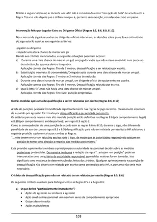 103
Driblar e segurar a bola no ar durante um salto não é considerado como “recepção de bola” de acordo com a
Regra. Tocar o solo depois que o drible começou é, portanto sem exceção, considerado como um passo.
Intervenção feita por Jogador Extra ou Dirigente Oficial (Regras 8:5, 8:6, 8:9, 8:10)
Nos casos onde jogadores extras ou dirigentes oficiais intervirem, as decisões sobre punição e continuidade
do jogo estarão sujeitas aos seguintes critérios:
-jogador ou dirigente
- impedir uma clara chance de marcar um gol
Devido aos critérios mencionados, as seguintes situações poderiam ocorrer:
a) Durante uma clara chance de marcar um gol, um jogador extra que não esteve envolvido num processo
de substituição, aparece dentro da quadra.
Aplicação correta das Regras: Tiro de 7 metros, desqualificação a ser relatada por escrito.
b) Substituição incorreta: O cronometrista/Delegado apita durante uma clara chance de marcar um gol.
Aplicação correta das Regras: 7 metros e 2 minutos de exclusão.
c) Durante uma clara chance de marcar um gol, um dirigente oficial de equipe entra na quadra.
Aplicação correta das Regras: Tiro de 7 metros, Desqualificação relatada por escrito.
d) Igual à letra “c”, mas não havia uma clara chance de marcar um gol.
Aplicação correta das Regras: Tiro-livre, punição progressiva.
Outras medidas após uma desqualificação a serem relatadas por escrito (Regras 8:6, 8:10)
A lista de punições pessoais foi modificada significantemente nas regras de jogo recentes. O caso muito incomum
de expulsão por agressão foi trocado por desqualificação a ser relatada por escrito.
Os critérios para este novo e mais alto nível de punição estão definidos nas Regras 8:6 (por comportamento ilegal)
e 8:10 (por comportamento antidesportivo); ver regra 8:3 seção 2.
Como as consequências de uma punição de acordo com as regras 8:6 ou 8:10, durante o jogo, não diferem da
penalidade de acordo com as regras 8:5 e 8:9 (desqualificação para não ser relatada por escrito) a IHF adicionou a
seguinte provisão suplementaria para ambas as Regras:
“... eles devem enviar um relatório escrito após o jogo, de modo que as autoridades responsáveis estejam em
posição de tomar uma decisão a respeito das medidas posteriores.”
Esta provisão suplementaria embasa o princípio para a autoridade responsável decidir sobre as medidas
posteriores pretendidas. De maneira nenhuma a redação da regra “...estejam em posição” pode ser
interpretada como um critério da autoridade responsável, se medidas maiores forem tomadas. Isto
significaria uma mudança de determinação dos feitos dos árbitros. Qualquer aprimoramento na punição de
desqualificação não deveria ser relatado por escrito como pretendido pela IHF, e, portanto não seria mais
necessário.
Critérios de desqualificação para não ser relatado ou ser relatado por escrito (Regras 8:5, 8:6)
Os seguintes critérios auxiliam para distinguir entre as Regras 8:5 e a Regra 8:6:
a) O que define “particularmente imprudente”?
• Ações de agressão ou similares a agressão
• Ação cruel ou irresponsável sem nenhum senso de comportamento apropriado
• Golpes desenfreados
• Ações malevolentes
 