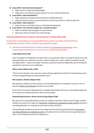 104
b) O que define “particularmente perigoso”?
• Ações contra um adversário desprotegido
• Ações sérias e de extremo risco que colocam em risco a saúde do adversário
c) O que define “ação premeditada”?
• Ações maliciosas cometidas intencionalmente ou deliberadamente
• Ação voluntariosa contra o corpo do adversário somente para destruir a ação do oponente
d) O que define “ação maliciosa”?
• Ações furtivas e escondidas contra um adversário despreparado
e) O que define “sem nenhuma relação com a situação de jogo”?
• Ações cometidas longe do jogador em posse da bola
• Ações sem nenhuma relação com a tática de jogo
Conduta antidesportiva que conduzem a uma exclusão por 2 minutos (Regra 8:8a)
Comparando a versão Inglesa com as Francesa/Alemã sobre a Regra supracitada, permite diferentes
interpretações. Portanto, o PRC da IHF define aqui a Regra 8:8a a seguir:
a) Protestos envolvendo barulho com gestos enérgicos ou comportamento provocativo. Assim,
comportamento provocativo é um “novo” tema a ser tratado separadamente.
Cuspir (Regras 8:9, 8:10a)
Cuspir em alguém é considerado uma ação similar a uma agressão e deve ser punida de acordo com 8:10a
(desqualificação a ser relatada por escrito). A diferenciação entre “cuspir e atingir” (punição de acordo
com Regra 8:10) e “ cuspir e não atingir” (tentativa, punida de acordo com Regra 8:9), que foi introduzida
previamente, permanece sem modificação.
Último minuto (Regra 8:10c, 8:10d)
“Último minuto de jogo” ocorre durante o tempo de jogo regulamentar (Final do 2º tempo) tanto quanto
no final do segundo tempo de ambos períodos extras.
Não respeitar a distância (Regra 8:10c)
Não respeitar a distância somente conduz a uma desqualificação (a ser relatada por escrito) se um tiro
durante o último minuto de jogo não puder ser executado.
Se um tiro for executado e bloqueado por um jogador posicionado muito perto, uma punição progressiva
normal deverá ser aplicada durante o último minuto do jogo.
Desqualificação durante o último minuto do jogo (Regra 8:10d)
Nos casos de uma desqualificação de acordo com a Regra 8:5 durante o último minuto do jogo, somente
infrações de acordo com a Regra 8:6, Comentário (infração com o propósito de evitar um gol) conduzem a
uma desqualificação a ser relatada por escrito (de acordo com 8:10c).
A desqualificação do goleiro de acordo com a Regra 8:5 (sair da área de gol) basicamente não conduz a
uma desqualificação a ser relatada por escrito. Isto pode ocorrer no último minuto do jogo desde que se
refira a uma infração de acordo com a Regra 8:5a-c.
 