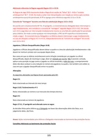 105
Adicionais referentes às Regras segundo Regras 13:1 e 13:1b
As Regras de Jogo 2010 claramente divide a Regra 8 em seções de “faltas” (8:2 – 8:6) e “conduta
antidesportiva” (8:7 – 8:10). De modo a evitar más interpretações com relação ao reinício após conduta
antidesportiva que já foi penalizada, 8:7ff se agrega como referência segundo 13:1a e 13:1b.
Conceito de “Vantagem” durante uma falta de substituição (Regras 13:2 e 14:2)
De acordo com o Esclarecimento Nº 7A, 1º parágrafo, o cronometrista (ou Delegado) deve interromper o
jogo imediatamente, sem considerar o conceito de “vantagem” segundo Regras 13:2 e 14:2. De acordo
com 13:2 o jogo deve ser interrompido imediatamente mesmo se uma falta de substituição for penalizada
pelos árbitros. De modo a evitar qualquer má interpretação, o PRC da IHF especifica o Esclarecimento
citado a seguir: O cronometrista (ou Delegado) e os Árbitros devem interromper o jogo imediatamente
no caso de infrações as Regras 4:2-3 e 4:5-6, independentemente do “conceito de vantagem” de acordo
com 13:2 e 14:2.
Jogadores / Oficiais Desqualificados (Regra 16:8)
Jogadores e Oficiais desqualificados devem deixar a quadra e a área de substituição imediatamente e não
devem ter nenhum contato com sua equipe depois disso.
Nos casos em que os árbitros reconhecerem outra infração cometida por um jogador ou oficial
desqualificado, depois de recomeçar o jogo, deve ser relatado por escrito. Não é possível, contudo,
aplicar outra punição no jogo contra o jogador ou oficial envolvido, e além do mais, o comportamento
deles não deve conduzir a uma redução no número de jogadores na quadra. Isto também será válido no
caso em que o jogador desqualificado entrar na quadra.
Alterações
As seguintes alterações nas Regras foram aprovadas pela IHF:
Regra 2:1
Nota relacionada ao intervalo de meio tempo
Regra 2:10 / Esclarecimento nº 3
Notas relacionadas ao número e ao manuseio dos tempos técnicos
Regra 4:1
Nota relacionada ao número de jogadores
Regra 17:11, 1º parágrafo será alterada como se segue:
As decisões feitas pelos árbitros ou o Delegado nas bases das observações deles dos fatos, ou o
julgamento deles, são finais.
Anexo: Ações recomendadas para árbitros e Delegados relacionadas ao banimento das proteções faciais.
Conselhos Adicionais ao banimento das proteções faciais
 