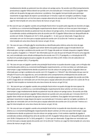 107
imediatamente devido ao potencial risco de colocar em perigo outros. De acordo com 8:8a (comportamento
provocativo) o jogador faltoso deverá ser punido com uma exclusão por 2 minutos (16:3 f). O jogador deve
então sair da quadra de jogo para solucionar o problema. Esse jogador terá permissão para participar
novamente no jogo depois de expirar sua exclusão por 2 minutos e após ter corrigido o problema. O jogo
deve ser reiniciado com um tiro livre para a equipe adversária de acordo com 13:1a (tiro de 7 metros se o
jogo foi interrompido em uma clara chance de marcar um gol; 14.1a).
1.4 No caso em que um jogador usando uma proteção facial entrar na quadra pela segunda vez durante um jogo,
os árbitros ou o cronometrista/Delegado respectivamente devem solicitar um time-out para interromper o
jogo imediatamente devido ao potencial risco de colocar em perigo outros. A má conduta repetida do jogador
é considerada conduta antidesportiva séria de acordo com 8:9. O jogador faltoso deve ser desqualificado de
acordo com 16:6b. O disposto em 16:7 e 16:8, paragrafo 1 – 4, tem que ser observado. O jogo deve ser
reiniciado com um tiro livre para a equipe oposta de acordo com 13:1a (tiro de 7 metros se o jogo foi
interrompido em uma clara chance de marcar um gol; 14.1a).
2.1 No caso em que a infração não foi reconhecida ou identificada pelos árbitros antes do início do jogo
(durante o aquecimento), o jogador que estiver dentro da quadra quando o jogo é iniciado deverá ser
informado para corrigir o problema de acordo com 4:9. O jogo não pode ser iniciado enquanto o jogador faltoso
está na quadra. O jogador e o “oficial A” são informados que em caso de que tal infração 4:9 ocorra uma segunda
vez, será considerada como atitude antidesportiva de acordo com 17:5, 2º parágrafo, e a introdução de 8:7ff,
resultará em punição progressiva para o jogador de acordo com 8:8a ou 8:9. Então o tiro de saída deve ser
cobrado como sempre (10:1, 1º parágrafo).
2.2 No caso em que um jogador usando uma proteção facial entrar na quadra durante o jogo, com a infração não
reconhecida pelos árbitros ou cronometrista/Delegado respectivamente, um time-out deve ser solicitado para
interromper o jogo imediatamente devido ao potencial risco de colocar em perigo outros. O jogador deve ser
informado para corrigir o problema de acordo com 4:9. O jogador e o “oficial A” são informados de que caso tal
infração 4:9 ocorra uma segunda vez, será considerada como comportamento antidesportivo de acordo com
17:5, 2º parágrafo, e a introdução de 8:7ff, resultará em punição progressiva para o jogador de acordo com 8:8a
ou 8:9. O jogo deve ser reiniciado com um tiro livre para a equipe adversária de acordo com 13:1 a (tiro de 7m se
o jogo foi interrompido no momento de uma clara chance de marcar um gol 14.1a).
2.3 No caso em que um jogador usando uma proteção facial entrar na quadra de jogo de novo apesar da
informação prévia, os árbitros ou o secretário/Delegado respectivamente deve solicitar um time-out para
interromper o jogo imediatamente devido ao potencial risco de colocar em perigo outros. De acordo com 8:8a
(comportamento provocativo) o jogador faltoso deverá ser punido com uma exclusão por 2 minutos (16:3 f). O
jogador deve então sair da quadra de jogo para solucionar o problema. Esse jogador terá permissão para
participar novamente no jogo depois de expirar sua exclusão por 2 minutos e após ter corrigido o problema. O
jogo deve ser reiniciado com um tiro livre para a equipe adversária de acordo com 13:1a (tiro de 7 metros se o
jogo foi interrompido em uma clara chance de marcar um gol; 14.1a).
2.4 No caso em que um jogador usando uma proteção facial entrar na quadra de novo durante um jogo, os
árbitros ou o cronometrista/Delegado respectivamente devem solicitar um time-out para interromper o jogo
imediatamente devido ao potencial risco de colocar em perigo outros. A má conduta repetida do jogador é
considerada conduta antidesportiva séria de acordo com 8:9. O jogador faltoso deve ser desqualificado de acordo
com 16:6b. O disposto em 16:7 e 16:8, paragrafo 1 – 4, tem que ser observado. O jogo deve ser reiniciado com
um tiro livre para a equipe oposta de acordo com 13:1a (tiro de 7 metros se o jogo foi interrompido em uma clara
chance de marcar um gol; 14.1a).
 
