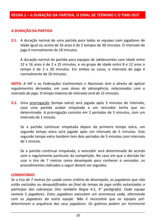10
REGRA 2 – A DURAÇÃO DA PARTIDA, O SINAL DE TÉRMINO E O TIME-OUT
A DURAÇÃO DA PARTIDA
2.1. A duração normal de uma partida para todas as equipes com jogadores de
idade igual ou acima de 16 anos é de 2 tempos de 30 minutos. O intervalo de
jogo é normalmente de 10 minutos.
A duração normal da partida para equipes de adolescentes com idade entre
12 e 16 anos é de 2 x 25 minutos, e no grupo de idade entre 8 e 12 anos o
tempo é de 2 x 20 minutos. Em ambos os casos, o intervalo de jogo é
normalmente de 10 minutos.
NOTA: A IHF e as Federações Continentais e Nacionais tem o direito de aplicar
regulamentos derivados, em suas áreas de abrangência, relacionados com o
intervalo de jogo. O tempo máximo de intervalo será de 15 minutos.
2.2. Uma prorrogação (tempo extra) será jogada após 5 minutos de intervalo,
caso uma partida acabar empatada e um vencedor tenha que ser
determinado. A prorrogação consiste em 2 períodos de 5 minutos, com um
intervalo de 1 minuto.
Se a partida continuar empatada depois do primeiro tempo extra, um
segundo tempo extra será jogado após um intervalo de 5 minutos. Este
segundo tempo extra também tem dois períodos de 5 minutos com intervalo
de 1 minuto.
Se a partida continuar empatada, o vencedor será determinado de acordo
com o regulamento particular da competição. No caso em que a decisão for
usar o tiro de 7 metros como desempate para conhecer o vencedor, os
procedimentos indicados a seguir devem ser seguidos.
COMENTÁRIO:
Se o tiro de 7 metros for usado como critério de desempate, os jogadores que não
estão excluídos ou desqualificados ao final do tempo de jogo estão autorizados a
participar das cobranças (Ver também Regra 4:1, 4° parágrafo). Cada equipe
nomeia 5 jogadores. Estes jogadores executam um arremesso cada, alternando
com os jogadores da outra equipe. Não é necessário que as equipes pré-
determinem a sequência dos seus jogadores. Os goleiros podem ser livremente
 